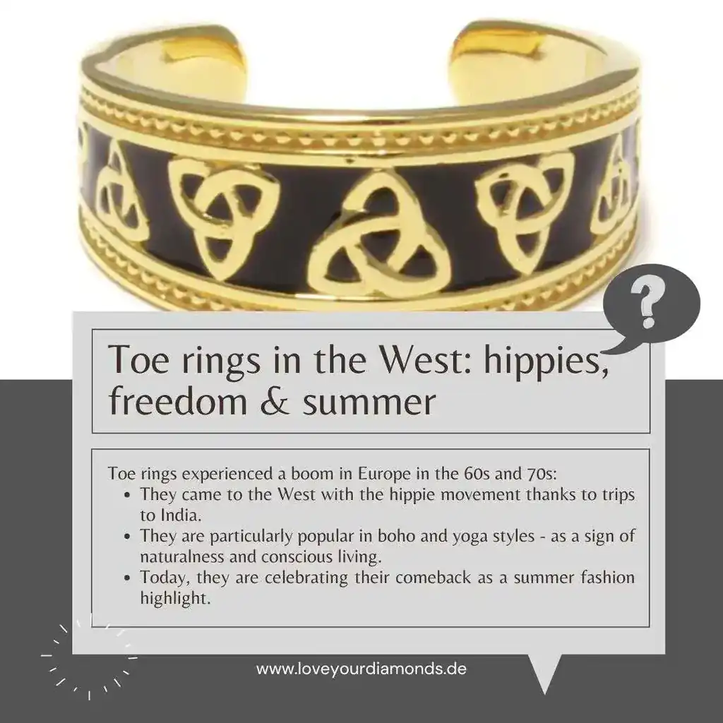 Toe rings in the West: hippies, freedom & summer fashion Toe rings experienced a boom in Europe in the 60s and 70s: they came to the West with the hippie movement thanks to trips to India.  They are particularly popular in boho and yoga styles - as a symbol of naturalness and conscious living.  Today, they are celebrating their comeback as a summer fashion highlight.  They combine a fashion statement with cultural openness - and go perfectly with flip-flops, festivals & co.